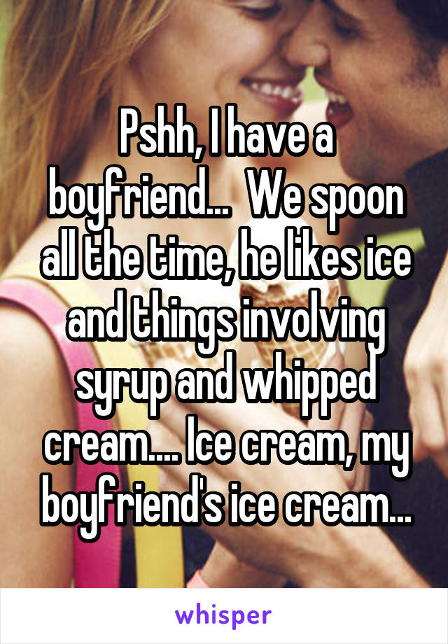 Pshh, I have a boyfriend...  We spoon all the time, he likes ice and things involving syrup and whipped cream.... Ice cream, my boyfriend's ice cream...