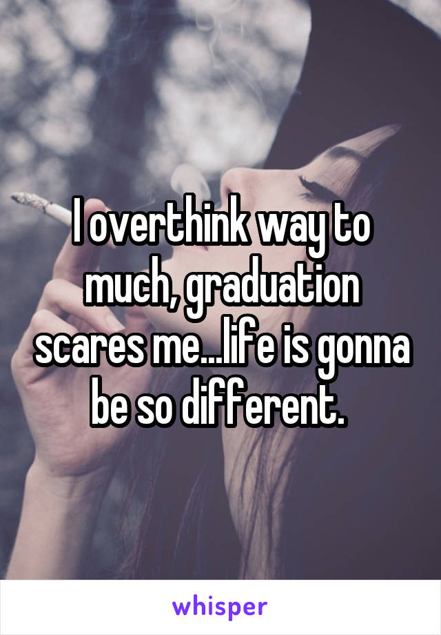 I overthink way to much, graduation scares me...life is gonna be so different. 