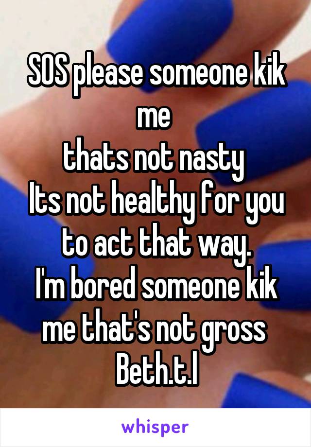 SOS please someone kik me 
thats not nasty 
Its not healthy for you to act that way.
I'm bored someone kik me that's not gross 
Beth.t.l