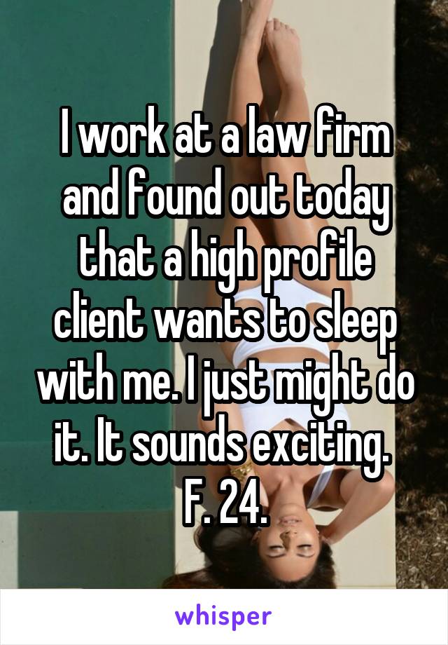 I work at a law firm and found out today that a high profile client wants to sleep with me. I just might do it. It sounds exciting. 
F. 24.