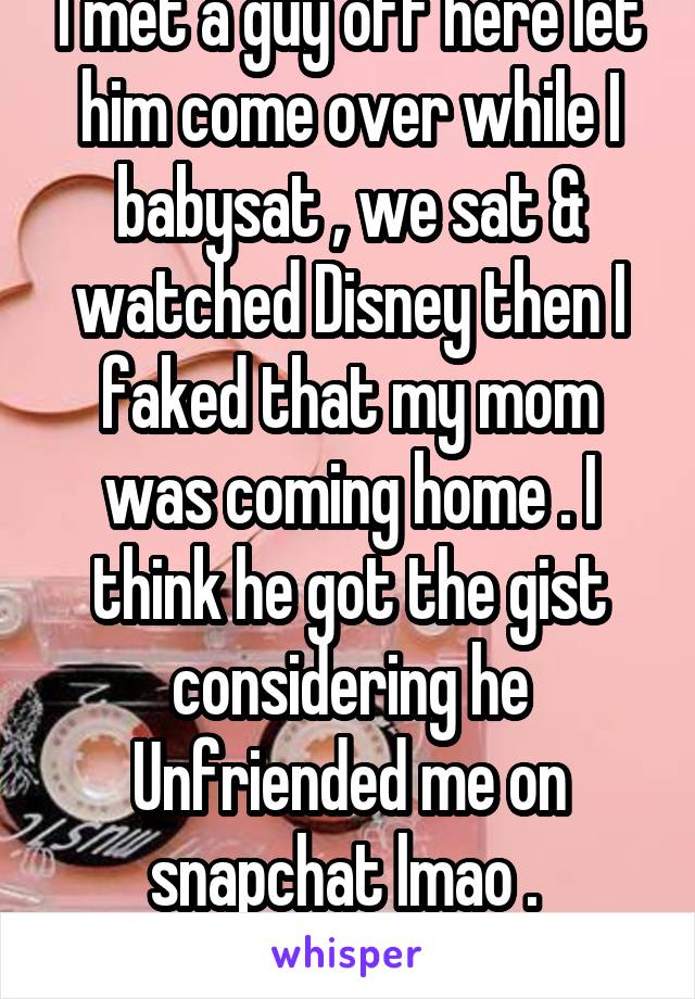 I met a guy off here let him come over while I babysat , we sat & watched Disney then I faked that my mom was coming home . I think he got the gist considering he Unfriended me on snapchat lmao . 
