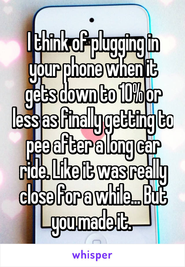 I think of plugging in your phone when it gets down to 10% or less as finally getting to pee after a long car ride. Like it was really close for a while... But you made it. 