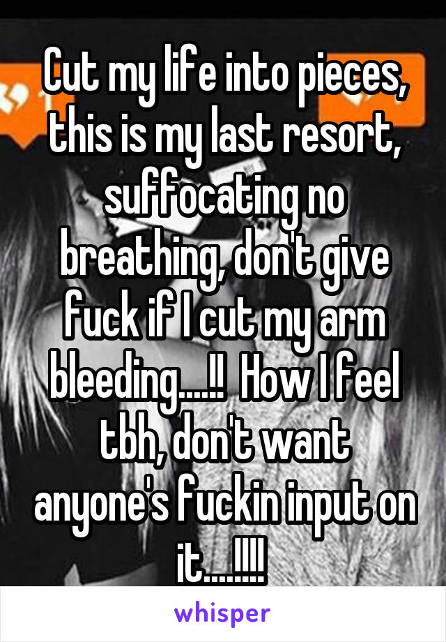 Cut my life into pieces, this is my last resort, suffocating no breathing, don't give fuck if I cut my arm bleeding....!!  How I feel tbh, don't want anyone's fuckin input on it....!!!! 