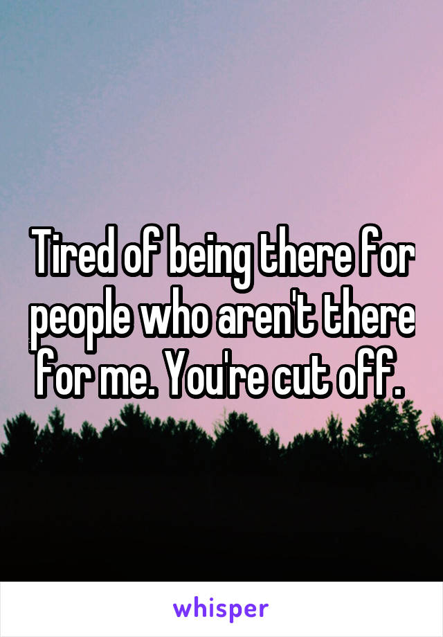 Tired of being there for people who aren't there for me. You're cut off. 