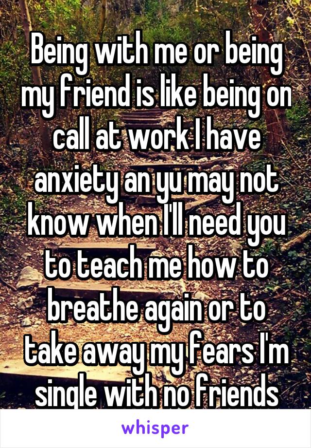 Being with me or being my friend is like being on call at work I have anxiety an yu may not know when I'll need you to teach me how to breathe again or to take away my fears I'm single with no friends