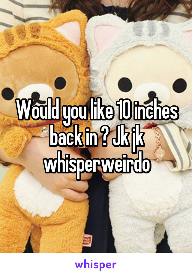 Would you like 10 inches back in ? Jk jk whisperweirdo