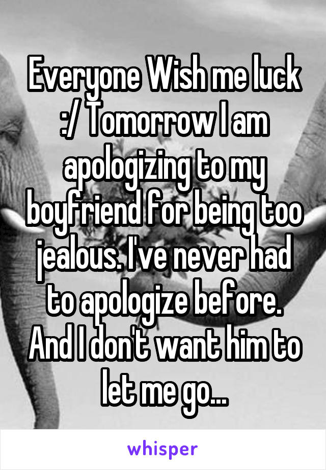 Everyone Wish me luck :/ Tomorrow I am apologizing to my boyfriend for being too jealous. I've never had to apologize before. And I don't want him to let me go...