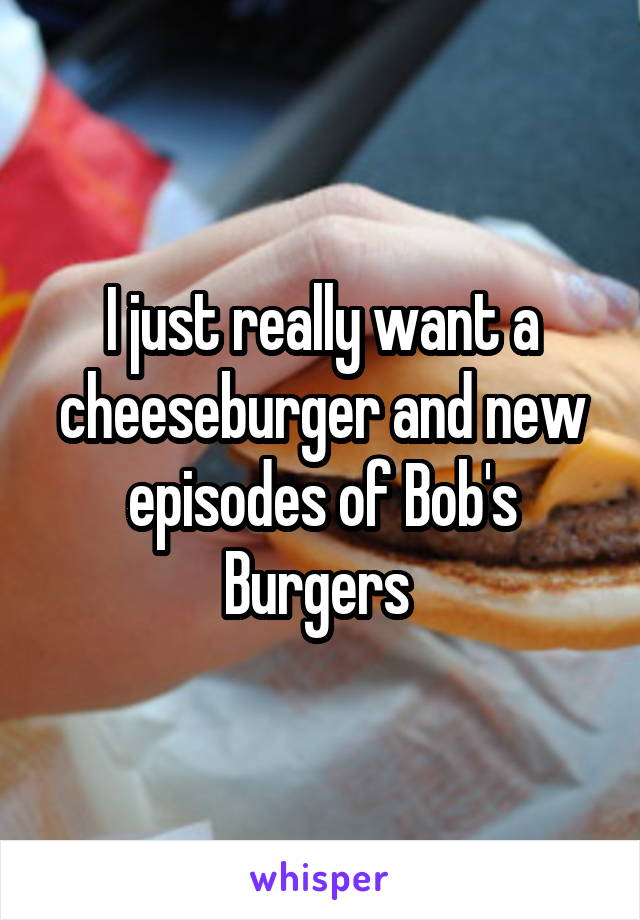 I just really want a cheeseburger and new episodes of Bob's Burgers 