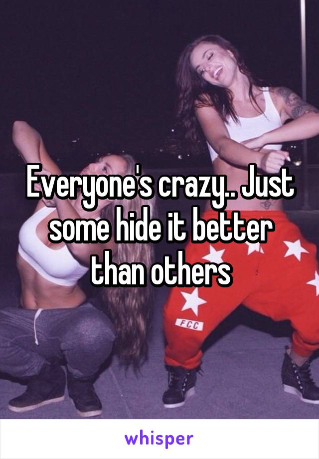 Everyone's crazy.. Just some hide it better than others