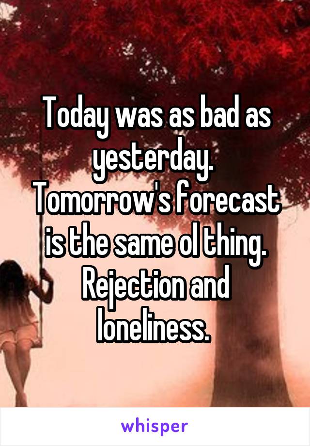 Today was as bad as yesterday. 
Tomorrow's forecast is the same ol thing.
Rejection and loneliness. 