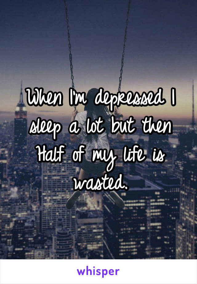 When I'm depressed I sleep a lot but then Half of my life is wasted.