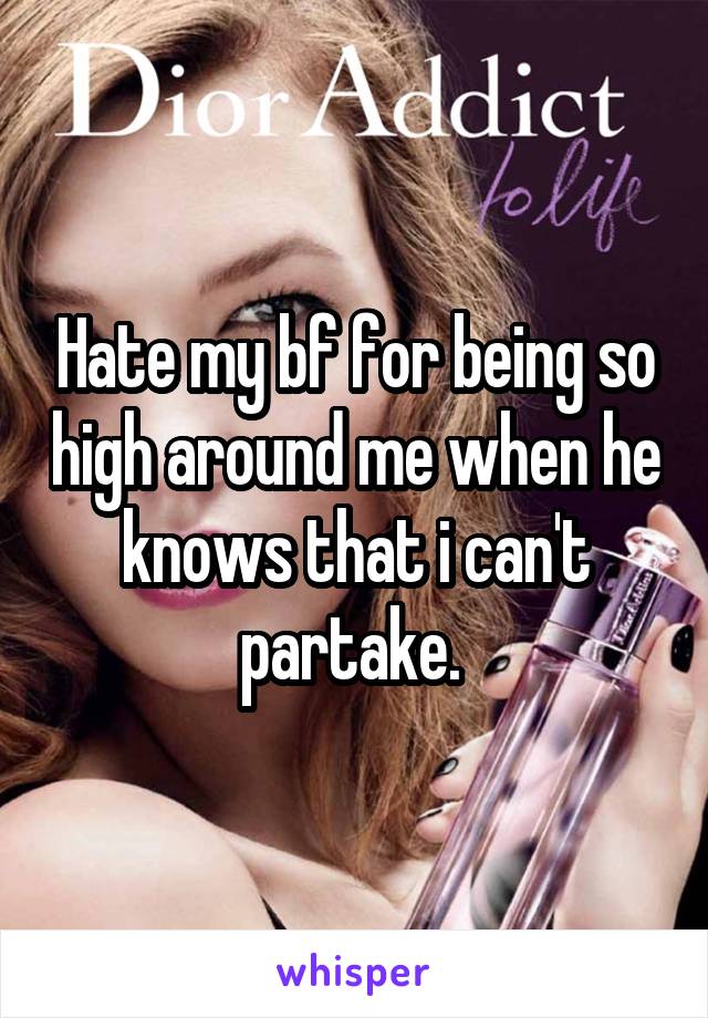 Hate my bf for being so high around me when he knows that i can't partake. 