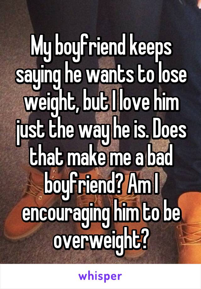 My boyfriend keeps saying he wants to lose weight, but I love him just the way he is. Does that make me a bad boyfriend? Am I encouraging him to be overweight?