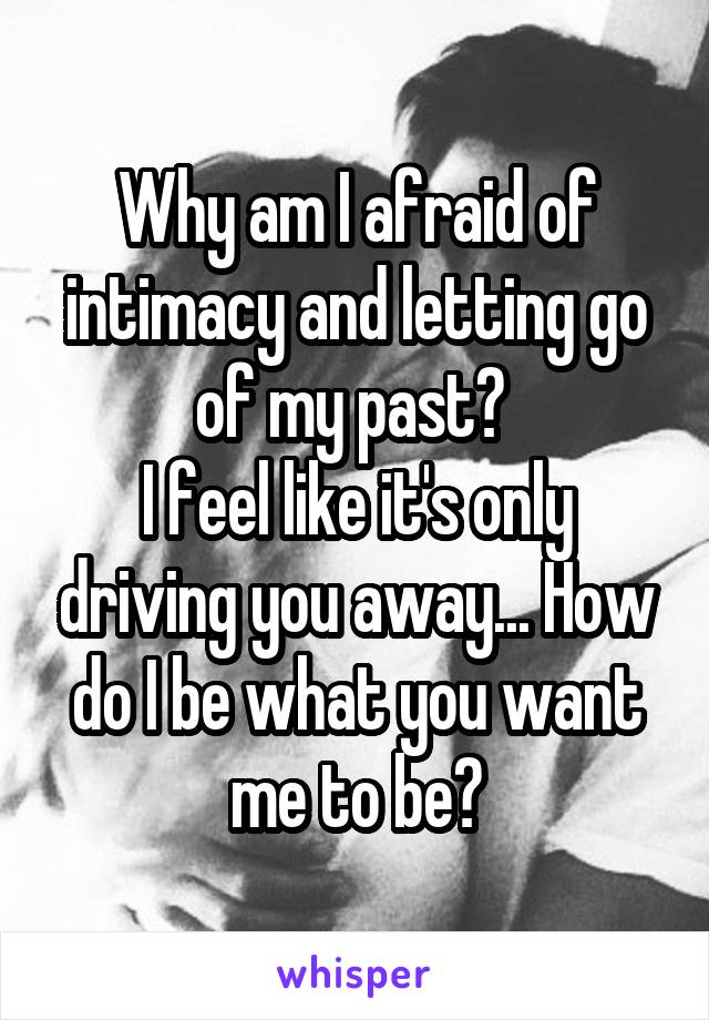 Why am I afraid of intimacy and letting go of my past? 
I feel like it's only driving you away... How do I be what you want me to be?