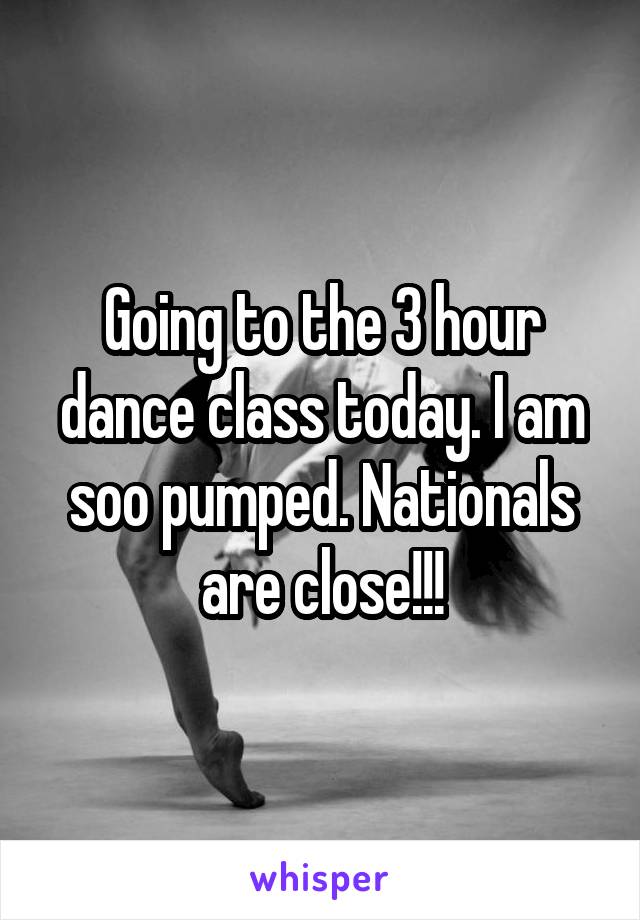 Going to the 3 hour dance class today. I am soo pumped. Nationals are close!!!