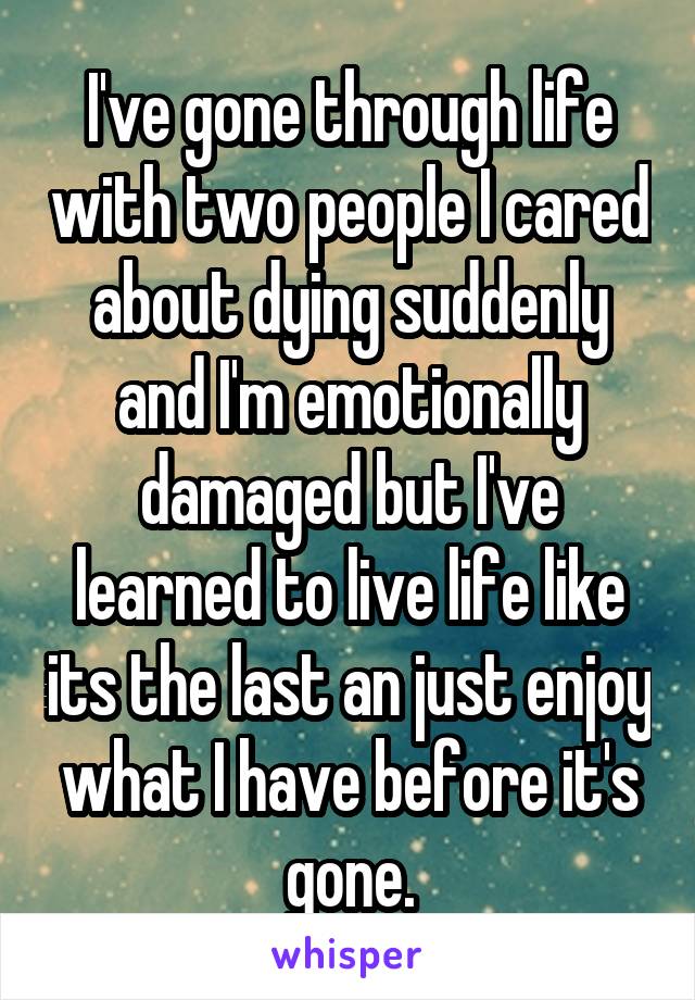 I've gone through life with two people I cared about dying suddenly and I'm emotionally damaged but I've learned to live life like its the last an just enjoy what I have before it's gone.