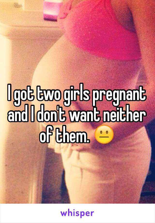 I got two girls pregnant and I don't want neither of them. 😐
