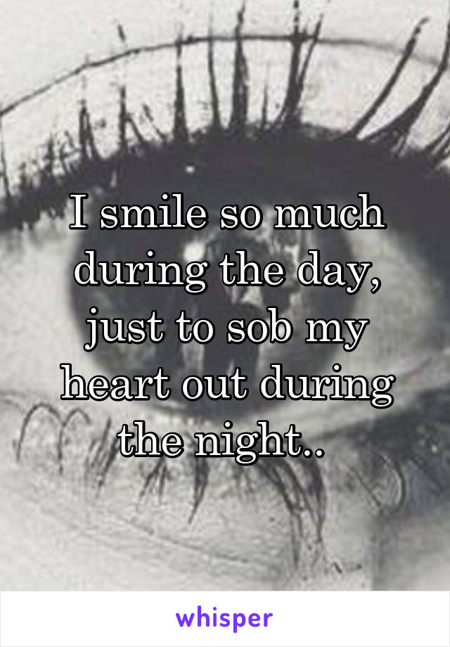 I smile so much during the day, just to sob my heart out during the night.. 