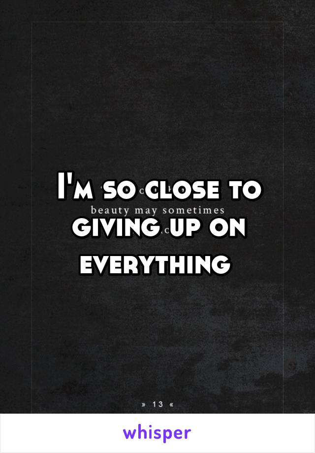 I'm so close to giving up on everything 