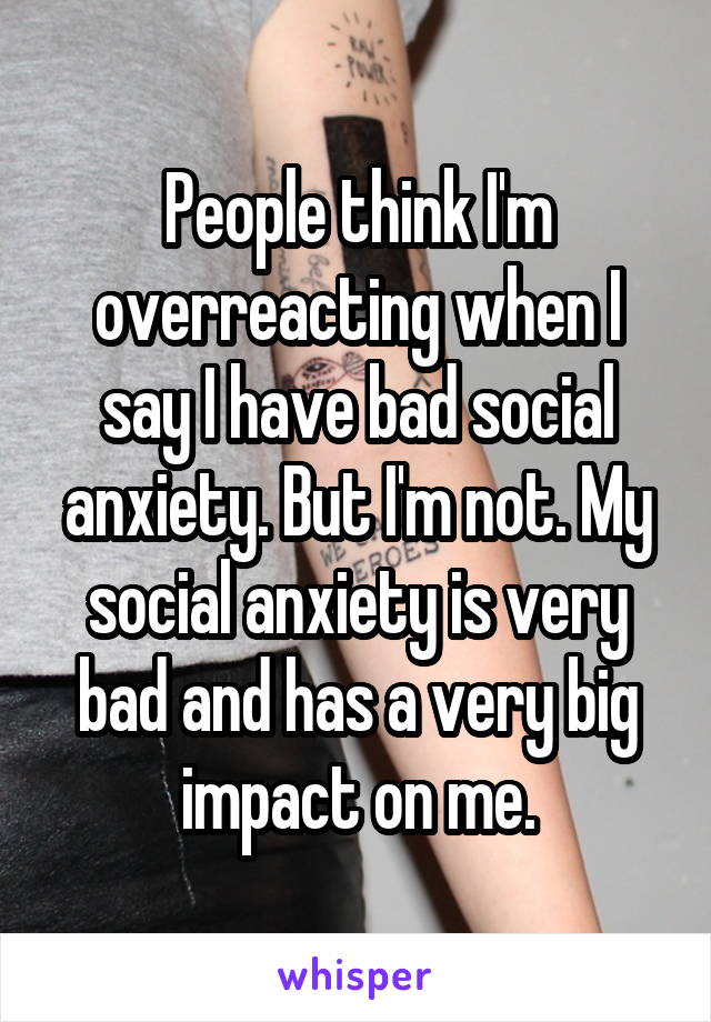 People think I'm overreacting when I say I have bad social anxiety. But I'm not. My social anxiety is very bad and has a very big impact on me.