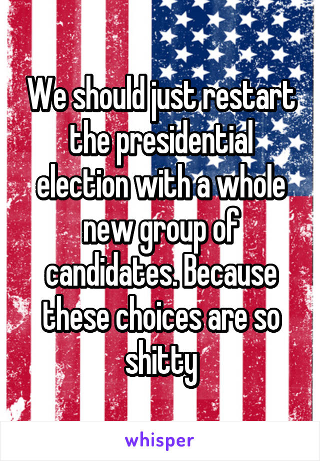 We should just restart the presidential election with a whole new group of candidates. Because these choices are so shitty