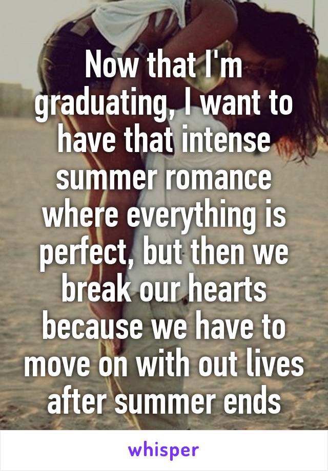 Now that I'm graduating, I want to have that intense summer romance where everything is perfect, but then we break our hearts because we have to move on with out lives after summer ends