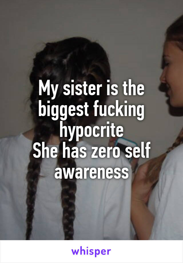 My sister is the biggest fucking hypocrite
She has zero self awareness