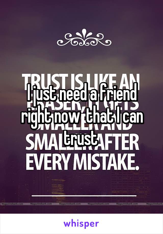 I just need a friend right now  that I can trust 