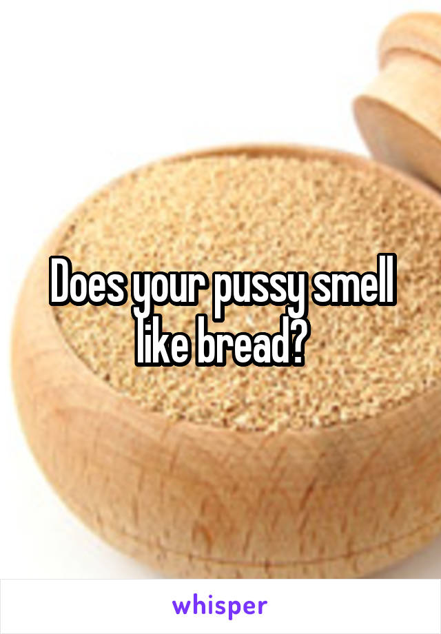 Does your pussy smell like bread?