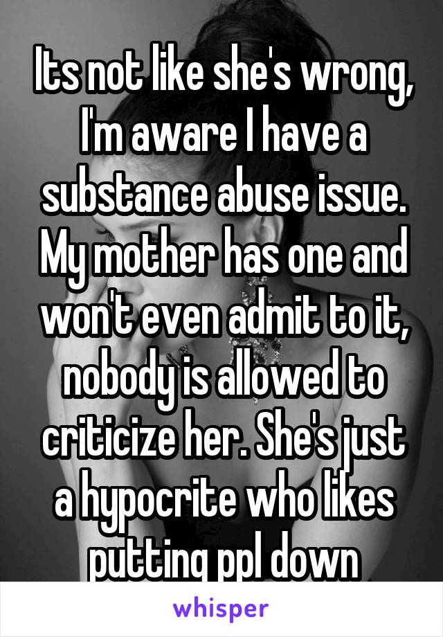 Its not like she's wrong, I'm aware I have a substance abuse issue. My mother has one and won't even admit to it, nobody is allowed to criticize her. She's just a hypocrite who likes putting ppl down