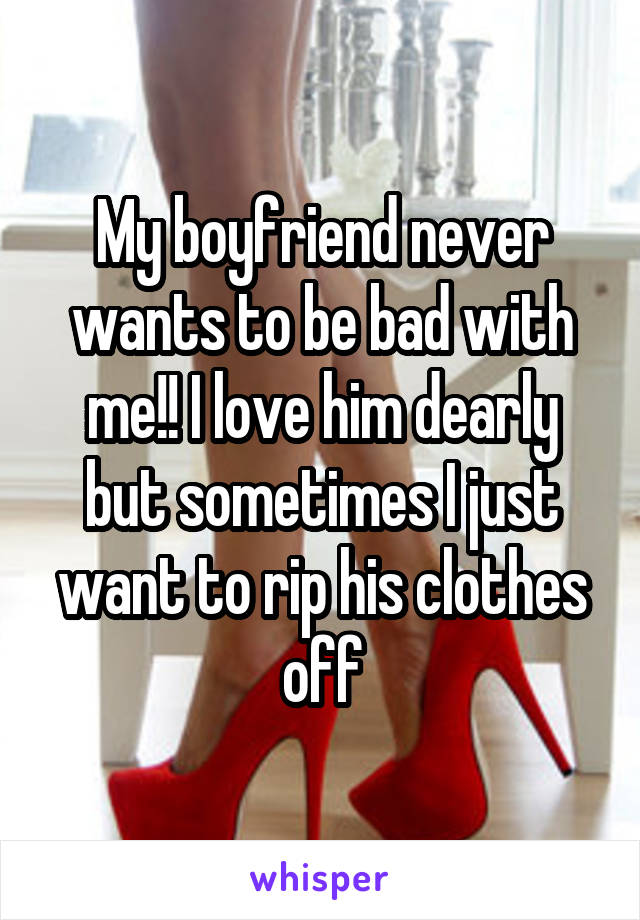 My boyfriend never wants to be bad with me!! I love him dearly but sometimes I just want to rip his clothes off