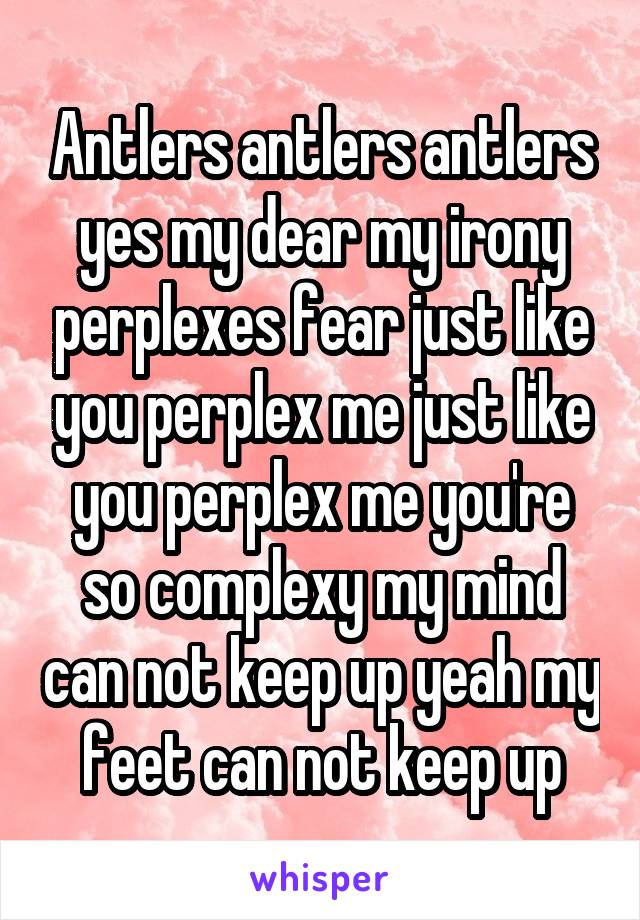 Antlers antlers antlers yes my dear my irony perplexes fear just like you perplex me just like you perplex me you're so complexy my mind can not keep up yeah my feet can not keep up