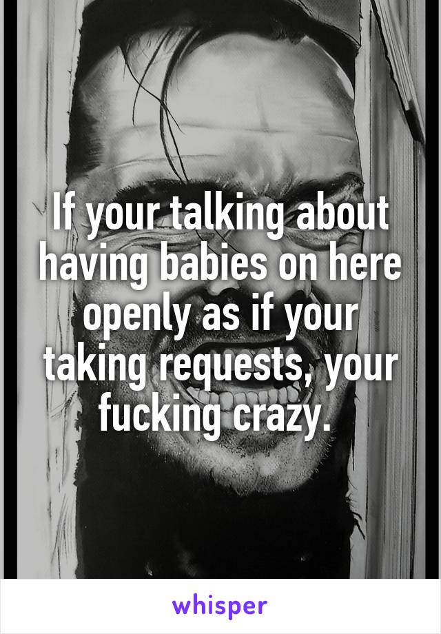 If your talking about having babies on here openly as if your taking requests, your fucking crazy. 