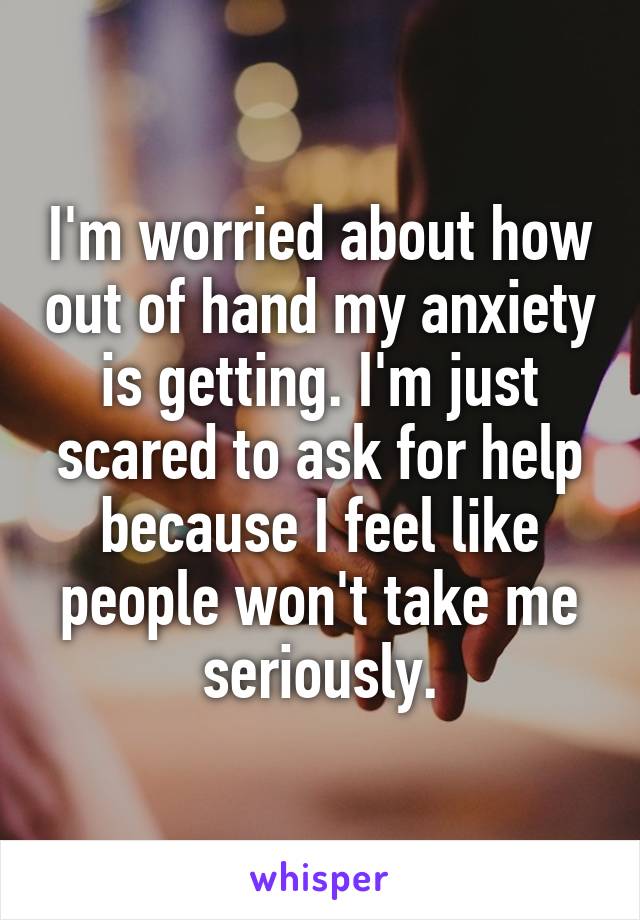 I'm worried about how out of hand my anxiety is getting. I'm just scared to ask for help because I feel like people won't take me seriously.