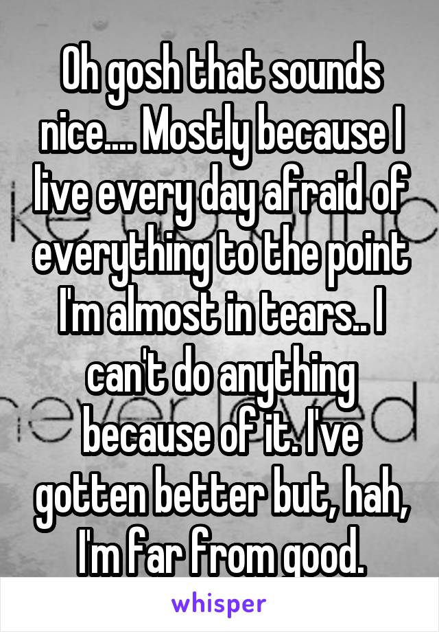 Oh gosh that sounds nice.... Mostly because I live every day afraid of everything to the point I'm almost in tears.. I can't do anything because of it. I've gotten better but, hah, I'm far from good.