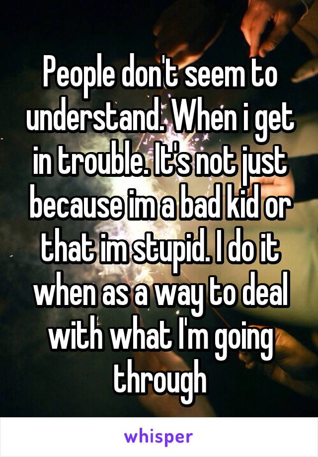 People don't seem to understand. When i get in trouble. It's not just because im a bad kid or that im stupid. I do it when as a way to deal with what I'm going through