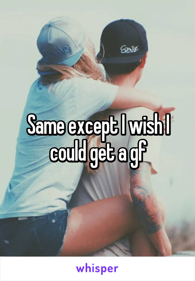 Same except I wish I could get a gf