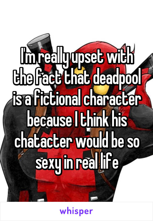 I'm really upset with the fact that deadpool is a fictional character because I think his chatacter would be so sexy in real life