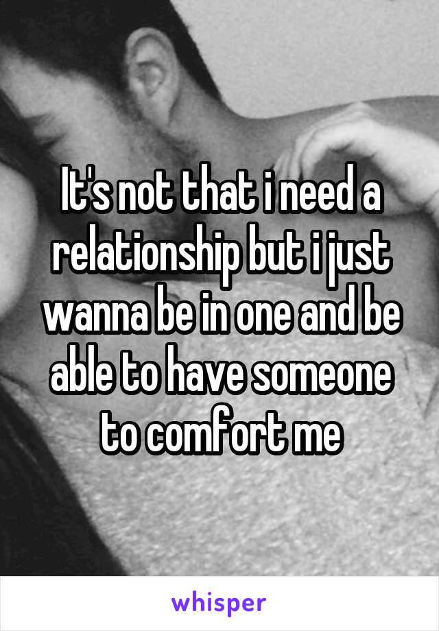 It's not that i need a relationship but i just wanna be in one and be able to have someone to comfort me