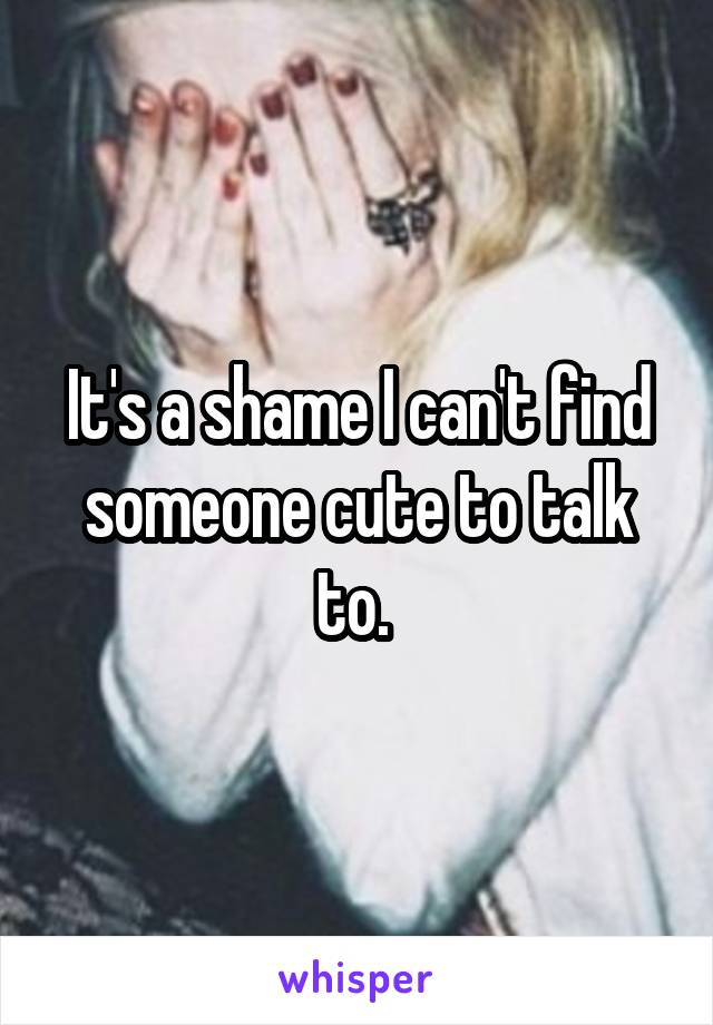 It's a shame I can't find someone cute to talk to. 