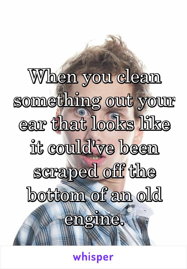 
When you clean something out your ear that looks like it could've been scraped off the bottom of an old engine.