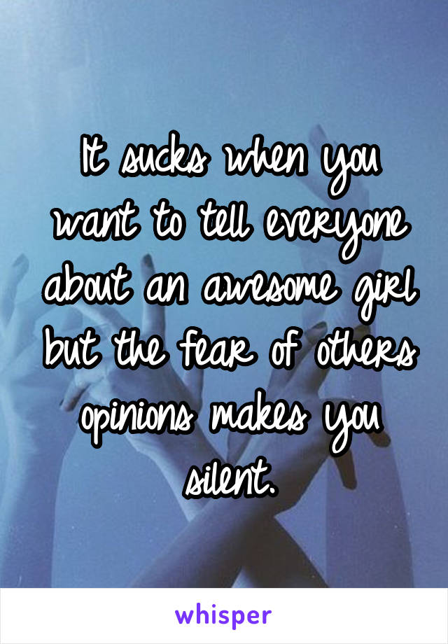 It sucks when you want to tell everyone about an awesome girl but the fear of others opinions makes you silent.