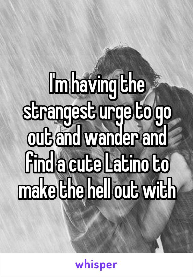 I'm having the strangest urge to go out and wander and find a cute Latino to make the hell out with