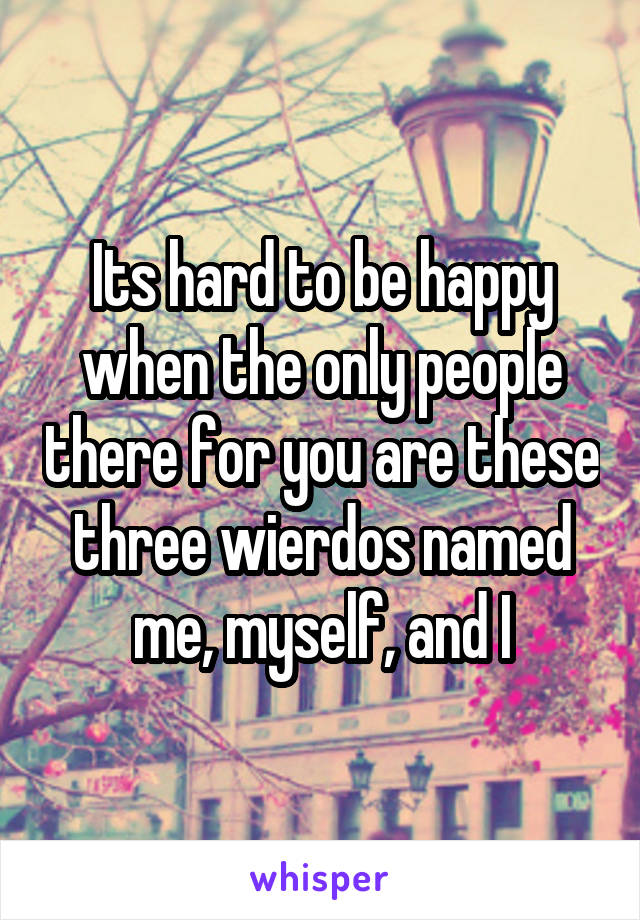 Its hard to be happy when the only people there for you are these three wierdos named me, myself, and I