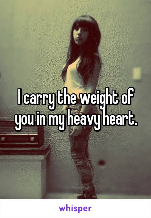 I carry the weight of you in my heavy heart.