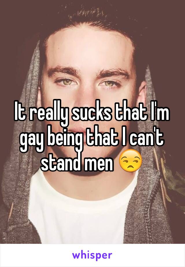 It really sucks that I'm gay being that I can't stand men 😒