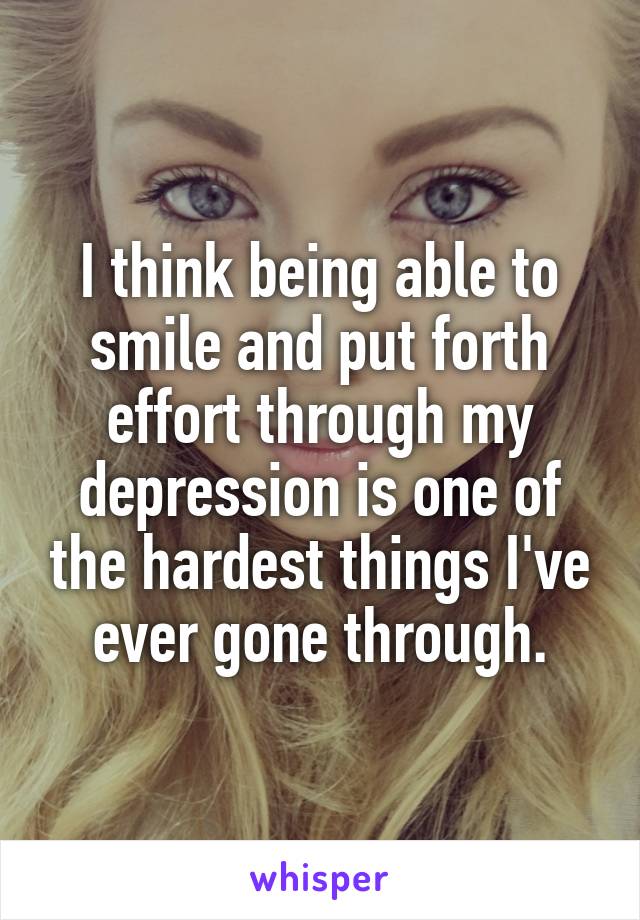 I think being able to smile and put forth effort through my depression is one of the hardest things I've ever gone through.