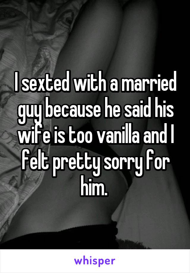 I sexted with a married guy because he said his wife is too vanilla and I felt pretty sorry for him. 