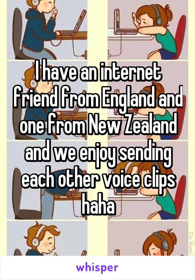 I have an internet friend from England and one from New Zealand and we enjoy sending each other voice clips haha