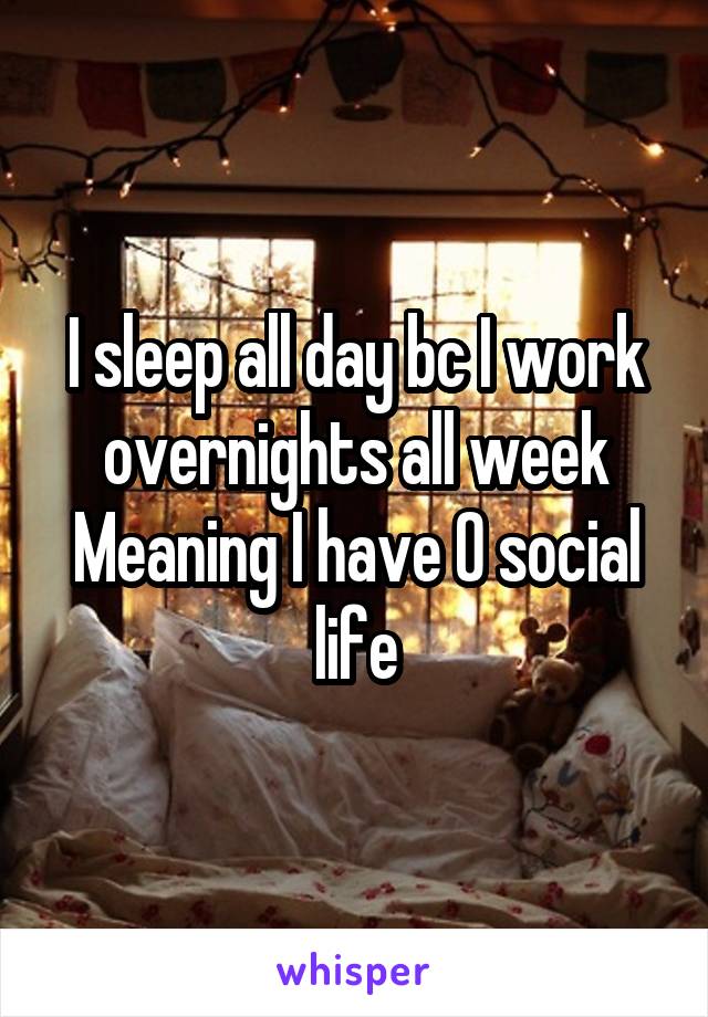 I sleep all day bc I work overnights all week
Meaning I have 0 social life